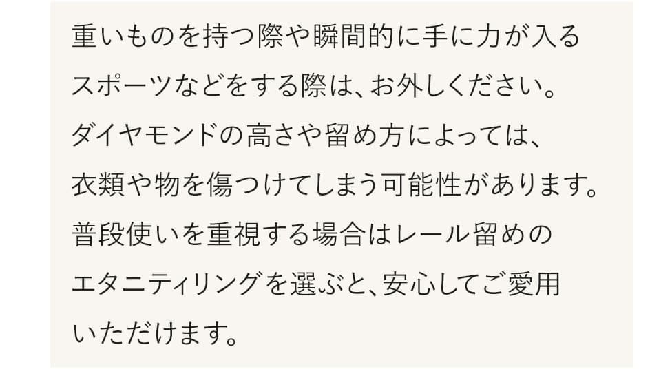 重いものを持つときや、瞬間的に手に力が入るスポーツなどをする際は外してください。ダイヤモンドの高さや留め方によっては衣類や物を傷つける可能性があります。普段使いを重視するなら、レール留めのエタニティリングがおすすめです。