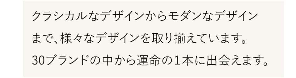 クラシカルなデザインからモダンなデザインまで、様々なデザインを取り揃えています。30ブランドの中から運命の1本に出会えます。
