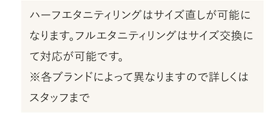 ハーフエタニティリングはサイズ直しが可能になります。フルエタニティリングはサイズ交換にて対応が可能です。※各ブランドによって異なりますので詳しくはスタッフまで