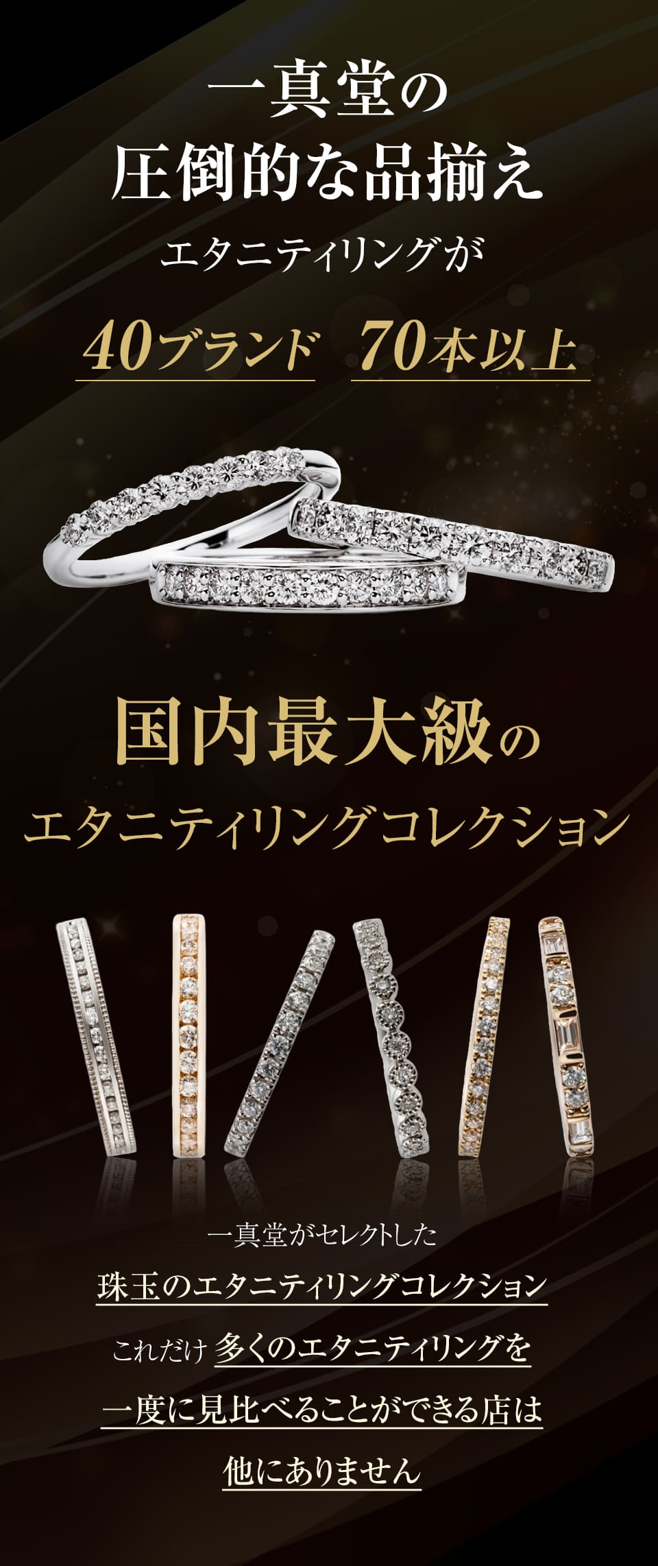 一真堂には圧倒的な品揃え40ブランド70本以上の国内最大級のエタニティリングコレクション。これだけ多くのエタニティリングを一度に見比べることができる店は他にありません。