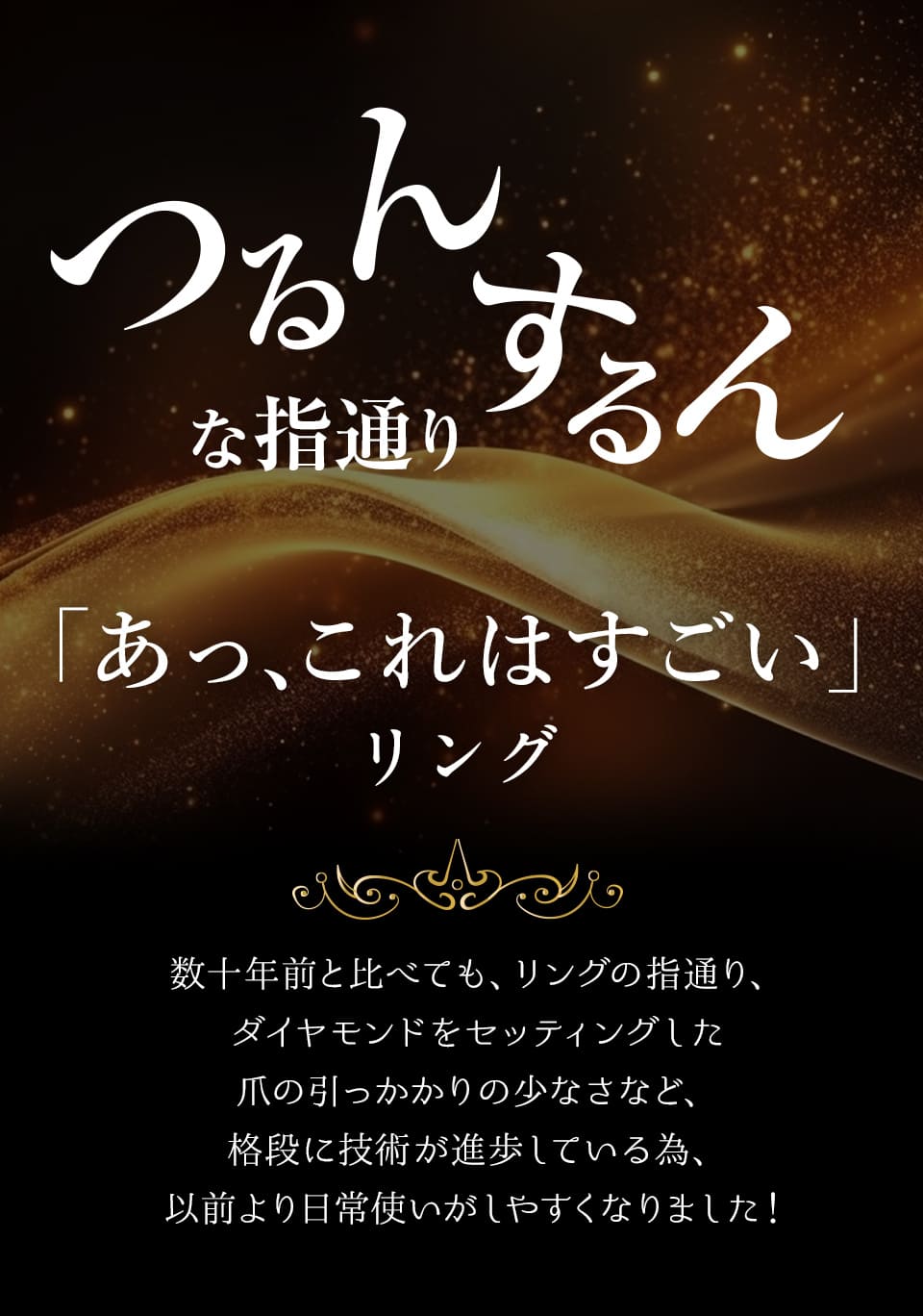 つるんするんな指通り。数十年前と比べても、リングの指通り、ダイヤモンドをセッティングした爪の引っかかりの少なさなど、格段に技術が進歩している為、以前より日常使いがしやすくなりました！