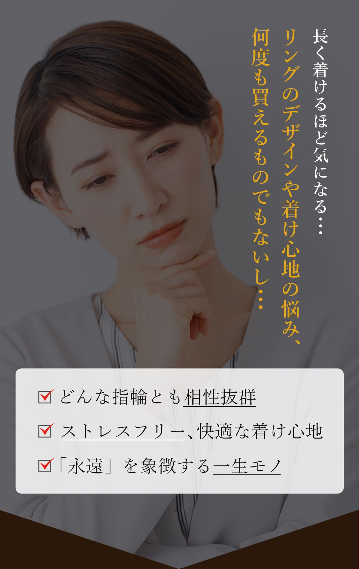 長くつけるほど気になる、リングのデザインや着け心地の悩み、何度も買えるものでもないし。どんな指輪とも相性抜群。ストレスフリー、快適な着け心地。「永遠」を象徴する一生モノ。 