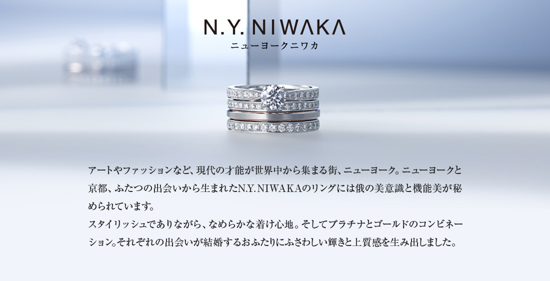 N.Y. NIWAKA　ニューヨークと京都、ふたつの出会いから生まれたN.Y. NIWAKAのリングには俄の美意識と機能美が秘められています。スタイリッシュでありながら、なめらかな着け心地。そしてプラチナとゴールドのコンビネーション。それぞれの出会いが結婚するおふたりにふさわしい輝きと上質感を生み出しました。