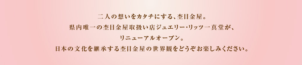 二人の想いをカタチにする、杢目金屋。県内唯一の杢目金屋取扱い店ジュエリー・リッツ一真堂が、リニューアルオープン致します。日本の文化を継承する杢目金屋の世界観をどうぞお楽しみください。